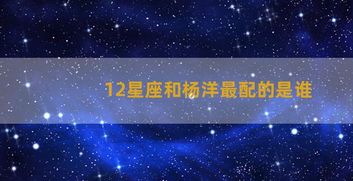 12星座和杨洋最配的是谁