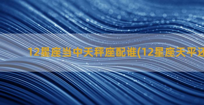 12星座当中天秤座配谁(12星座天平还是天秤)