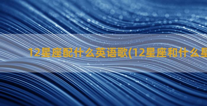 12星座配什么英语歌(12星座和什么星座最配)