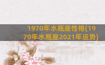 1970年水瓶座性格(1970年水瓶座2021年运势)