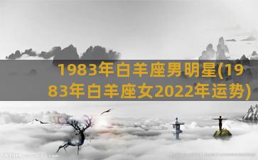 1983年白羊座男明星(1983年白羊座女2022年运势)