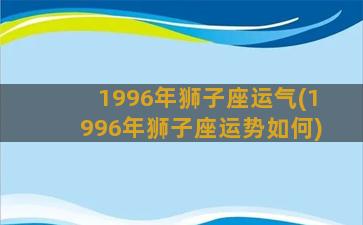 1996年狮子座运气(1996年狮子座运势如何)