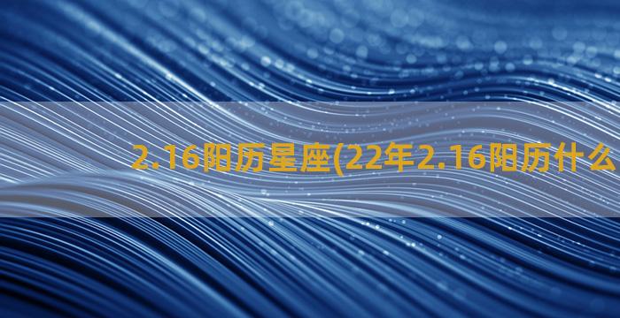 2.16阳历星座(22年2.16阳历什么星座)