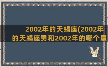 2002年的天蝎座(2002年的天蝎座男和2002年的哪个星座女合适)