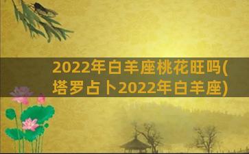 2022年白羊座桃花旺吗(塔罗占卜2022年白羊座)