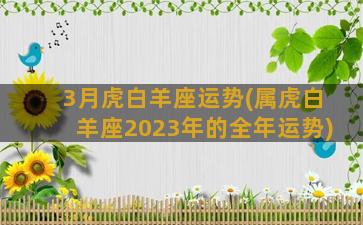 3月虎白羊座运势(属虎白羊座2023年的全年运势)