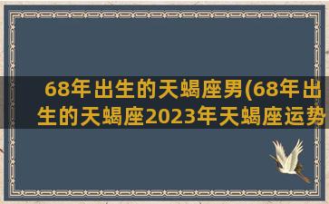 68年出生的天蝎座男(68年出生的天蝎座2023年天蝎座运势详解)