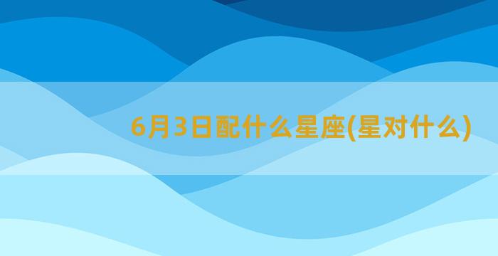 6月3日配什么星座(星对什么)