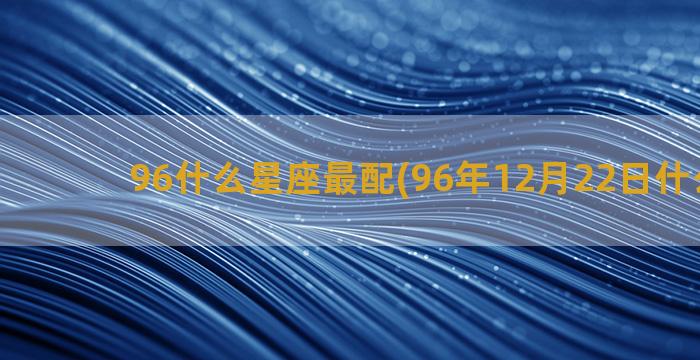 96什么星座最配(96年12月22日什么星座)