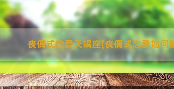 丧偶式恋爱天蝎座(丧偶式恋爱如何解决)