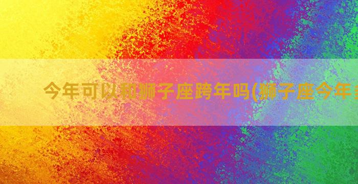 今年可以和狮子座跨年吗(狮子座今年多少岁)