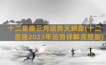 十二星座三月运势天蝎座(十二星座2023年运势详解完整版)