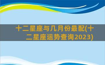 十二星座与几月份最配(十二星座运势查询2023)