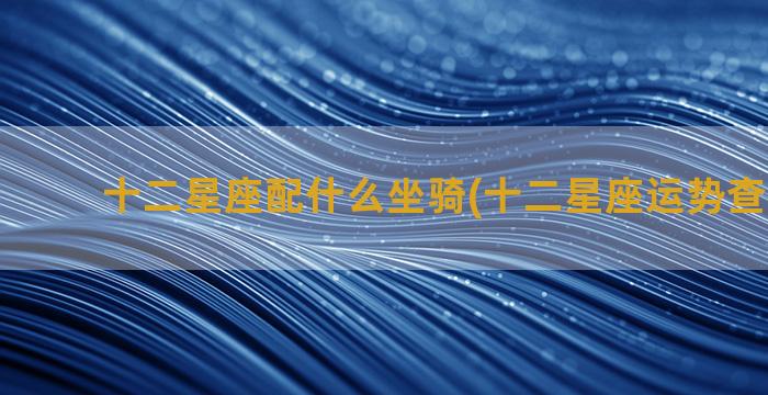 十二星座配什么坐骑(十二星座运势查询2023)