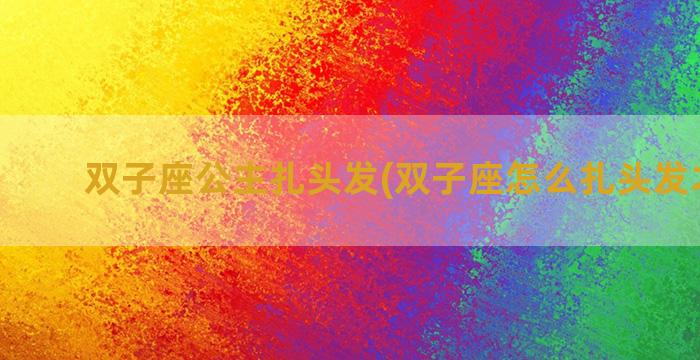 双子座公主扎头发(双子座怎么扎头发才好看)