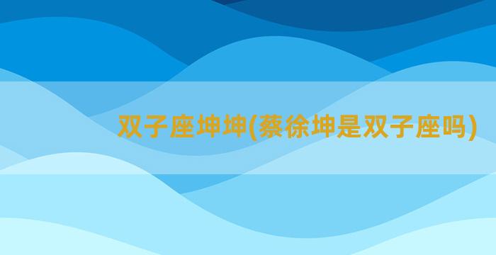 双子座坤坤(蔡徐坤是双子座吗)