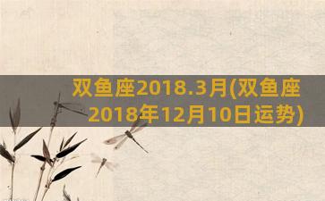 双鱼座2018.3月(双鱼座2018年12月10日运势)