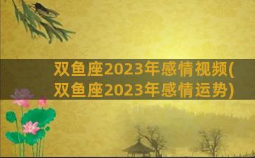 双鱼座2023年感情视频(双鱼座2023年感情运势)