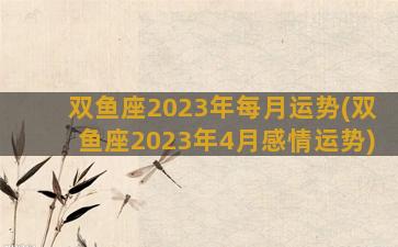 双鱼座2023年每月运势(双鱼座2023年4月感情运势)