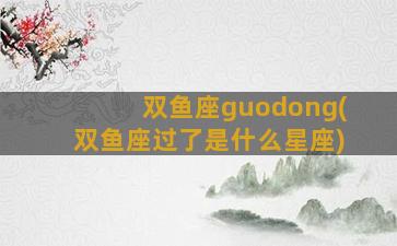 双鱼座guodong(双鱼座过了是什么星座)