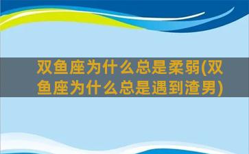 双鱼座为什么总是柔弱(双鱼座为什么总是遇到渣男)