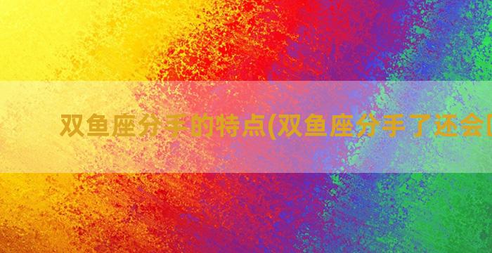 双鱼座分手的特点(双鱼座分手了还会回头吗)