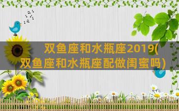 双鱼座和水瓶座2019(双鱼座和水瓶座配做闺蜜吗)