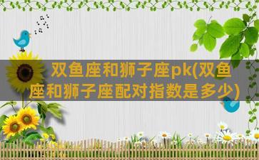 双鱼座和狮子座pk(双鱼座和狮子座配对指数是多少)