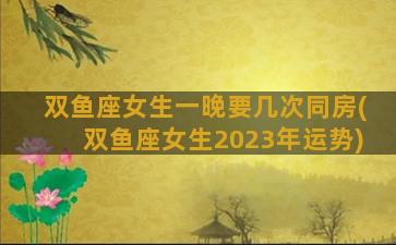 双鱼座女生一晚要几次同房(双鱼座女生2023年运势)