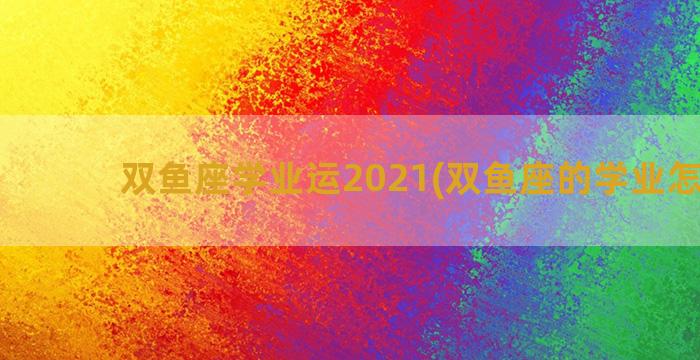 双鱼座学业运2021(双鱼座的学业怎么样)