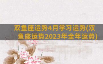 双鱼座运势4月学习运势(双鱼座运势2023年全年运势)