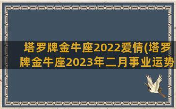 塔罗牌金牛座2022爱情(塔罗牌金牛座2023年二月事业运势)