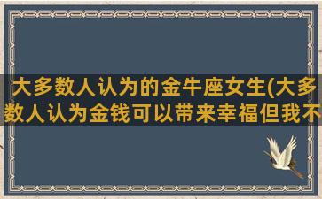 大多数人认为的金牛座女生(大多数人认为金钱可以带来幸福但我不这么认为英语)