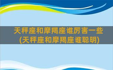 天秤座和摩羯座谁厉害一些(天秤座和摩羯座谁聪明)