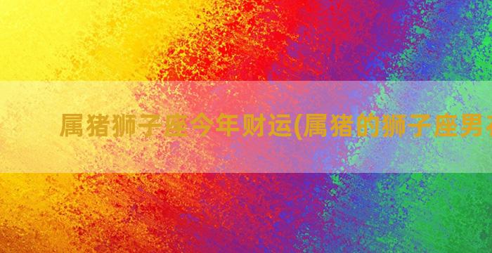 属猪狮子座今年财运(属猪的狮子座男花心吗)