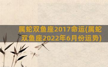 属蛇双鱼座2017命运(属蛇双鱼座2022年6月份运势)