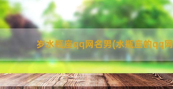 岁水瓶座qq网名男(水瓶座的qq网名)