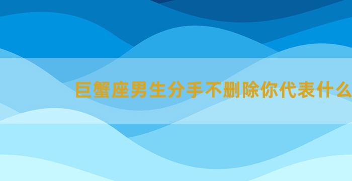 巨蟹座男生分手不删除你代表什么