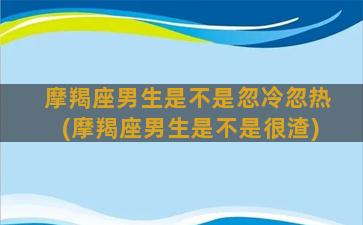 摩羯座男生是不是忽冷忽热(摩羯座男生是不是很渣)