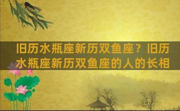 旧历水瓶座新历双鱼座？旧历水瓶座新历双鱼座的人的长相