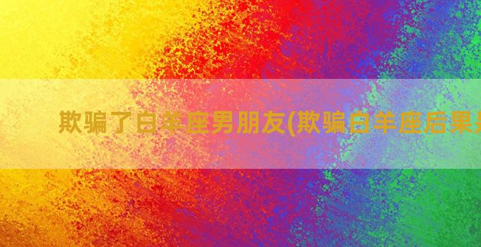 欺骗了白羊座男朋友(欺骗白羊座后果是什么)