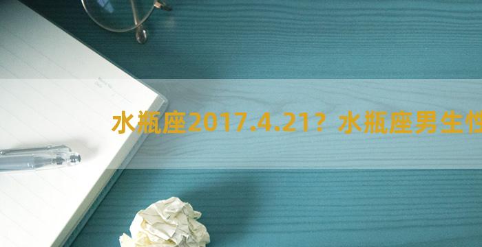 水瓶座2017.4.21？水瓶座男生性格