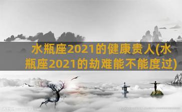 水瓶座2021的健康贵人(水瓶座2021的劫难能不能度过)