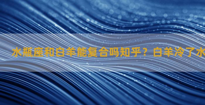 水瓶座和白羊能复合吗知乎？白羊冷了水瓶开始爱了