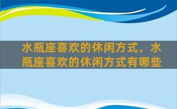 水瓶座喜欢的休闲方式，水瓶座喜欢的休闲方式有哪些