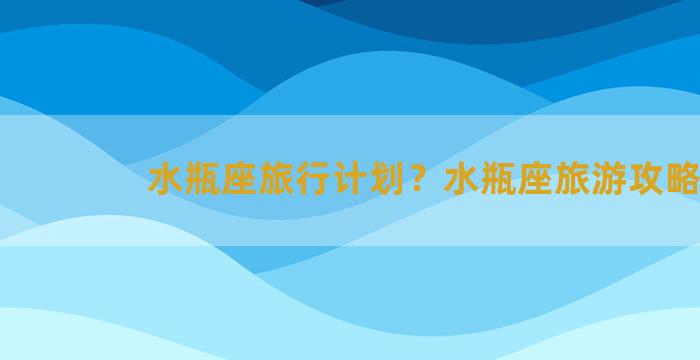 水瓶座旅行计划？水瓶座旅游攻略