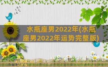 水瓶座男2022年(水瓶座男2022年运势完整版)