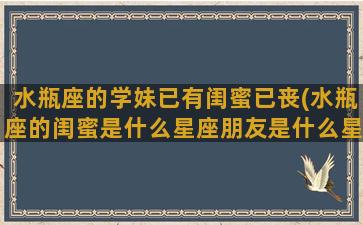 水瓶座的学妹已有闺蜜已丧(水瓶座的闺蜜是什么星座朋友是什么星座)