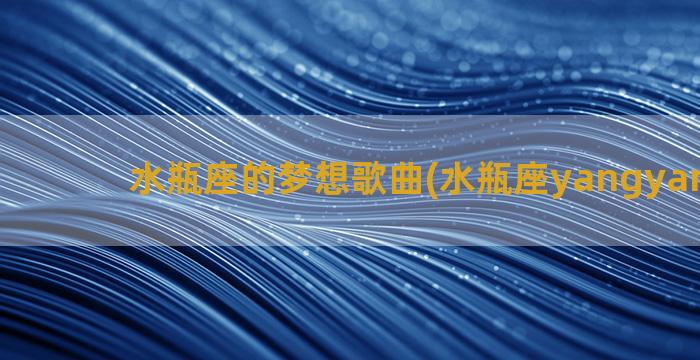 水瓶座的梦想歌曲(水瓶座yangyang歌曲)