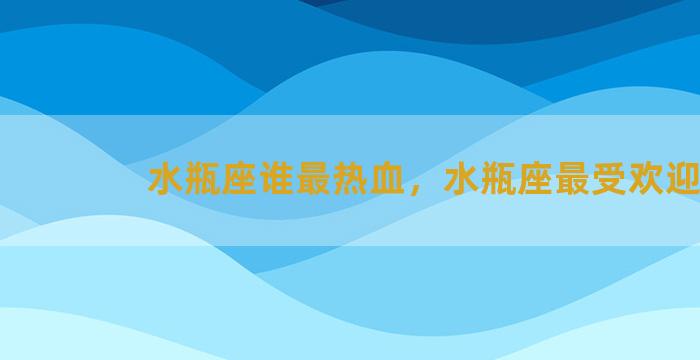 水瓶座谁最热血，水瓶座最受欢迎